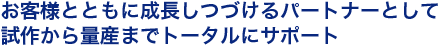 お客様とともに成長しつづけるパートナーとして、試作から量産までトータルにサポートします。