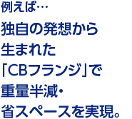 例えば…独自の発想から生まれた「CBフランジ」で重量半減・省スペースを実現。