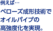 例えば…ベローズ成形技術でオイルパイプの高強度化を実現。