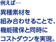 例えば…異種素材を組み合わせることで、機能確保と同時にコストダウンを実現。