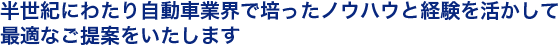 半世紀にわたり自動車業界で培ったノウハウと経験を活かして最適なご提案をいたします